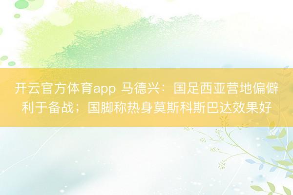 開云官方體育app 馬德興：國足西亞營地偏僻利于備戰(zhàn)；國腳稱熱身莫斯科斯巴達(dá)效果好