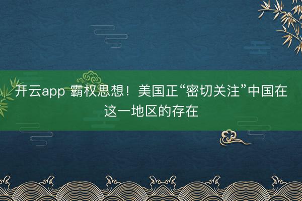開云app 霸權(quán)思想!美國正“密切關(guān)注”中國在這一地區(qū)的存在