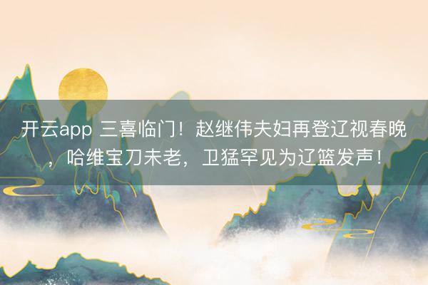 開云app 三喜臨門!趙繼偉夫婦再登遼視春晚,哈維寶刀未老,衛(wèi)猛罕見為遼籃發(fā)聲!