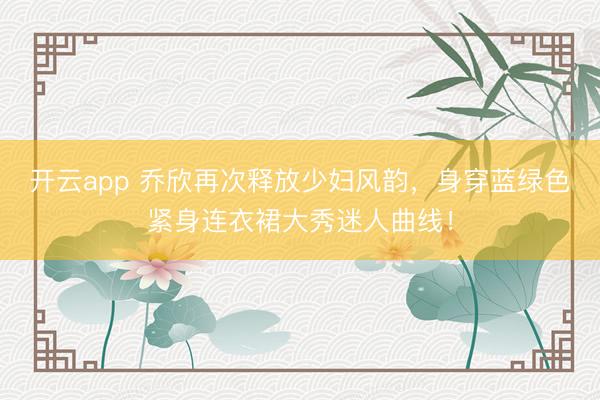 開云app 喬欣再次釋放少婦風韻，身穿藍綠色緊身連衣裙大秀迷人曲線！